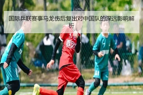 国际乒联赛事马龙伤后复出对中国队的深远影响解析